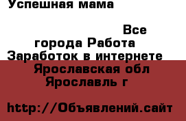  Успешная мама                                                                 - Все города Работа » Заработок в интернете   . Ярославская обл.,Ярославль г.